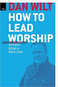 How to Lead Worship-Dan Wilt:  An 8 Week Study Without Being A Rock Star