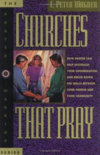 Churches That Pray - C. P. Wagner: How pray can help revitalize your congregation and break down the walls between your church and your community