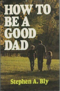 How to Be a Good Dad  by Stephen A. Bly